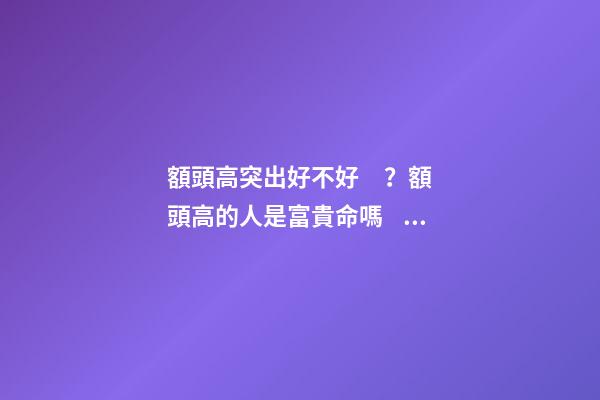 額頭高突出好不好？額頭高的人是富貴命嗎？